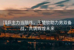國(guó)乒主力當(dāng)陪練，王楚欽助力男雙備戰(zhàn)，共鑄輝煌未來(lái)