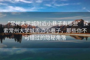 “常州大學城附近小巷子有哪些”探索常州大學城周邊小巷子，那些你不可錯過的隱秘角落