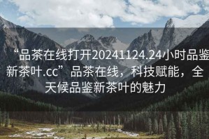 “品茶在線打開20241124.24小時品鑒新茶葉.cc”品茶在線，科技賦能，全天候品鑒新茶葉的魅力