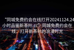 “同城免費(fèi)約會(huì)在線打開20241124.24小時(shí)品鑒新茶葉.cc”同城免費(fèi)約會(huì)在線，打開新茶葉的浪漫時(shí)光