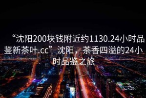“沈陽200塊錢附近約1130.24小時品鑒新茶葉.cc”沈陽，茶香四溢的24小時品鑒之旅