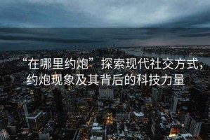 “在哪里約炮”探索現(xiàn)代社交方式，約炮現(xiàn)象及其背后的科技力量