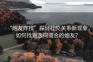 “炮友咋找”探討社交關(guān)系新現(xiàn)象，如何找到志同道合的炮友？