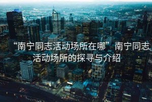 “南寧同志活動(dòng)場所在哪”南寧同志活動(dòng)場所的探尋與介紹