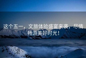 這個(gè)五一，文旅體驗(yàn)盛宴來襲，盡情暢游美好時(shí)光！