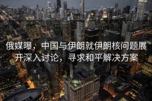 俄媒曝，中國與伊朗就伊朗核問題展開深入討論，尋求和平解決方案