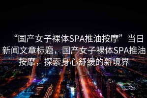 “國產(chǎn)女子裸體SPA推油按摩”當日新聞文章標題，國產(chǎn)女子裸體SPA推油按摩，探索身心舒緩的新境界