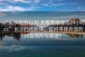 “長(zhǎng)沙約炮1130.去哪里找合適24小時(shí).cc”長(zhǎng)沙約炮新探，如何尋找合適的約會(huì)場(chǎng)所與渠道？