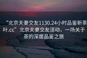 “北京夫妻交友1130.24小時品鑒新茶葉.cc”北京夫妻交友活動，一場關(guān)于茶的深度品鑒之旅