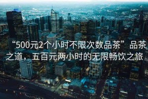 “500元2個(gè)小時(shí)不限次數(shù)品茶”品茶之道，五百元兩小時(shí)的無限暢飲之旅