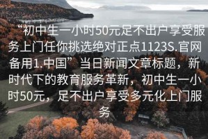 “初中生一小時50元足不出戶享受服務(wù)上門任你挑選絕對正點(diǎn)1123S.官網(wǎng)備用1.中國”當(dāng)日新聞文章標(biāo)題，新時代下的教育服務(wù)革新，初中生一小時50元，足不出戶享受多元化上門服務(wù)