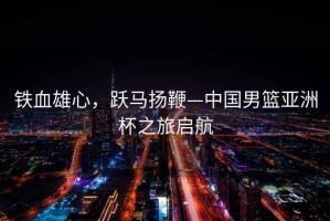 鐵血雄心，躍馬揚(yáng)鞭—中國男籃亞洲杯之旅啟航