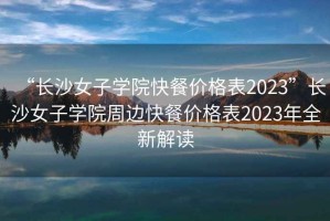 “長(zhǎng)沙女子學(xué)院快餐價(jià)格表2023”長(zhǎng)沙女子學(xué)院周邊快餐價(jià)格表2023年全新解讀
