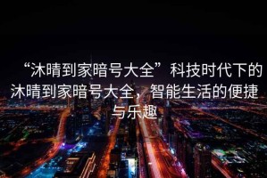 “沐晴到家暗號(hào)大全”科技時(shí)代下的沐晴到家暗號(hào)大全，智能生活的便捷與樂(lè)趣