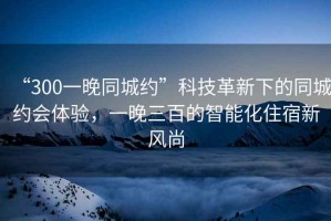 “300一晚同城約”科技革新下的同城約會(huì)體驗(yàn)，一晚三百的智能化住宿新風(fēng)尚