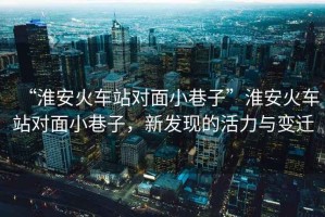 “淮安火車站對面小巷子”淮安火車站對面小巷子，新發(fā)現(xiàn)的活力與變遷