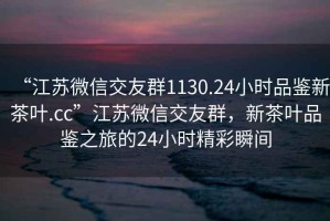 “江蘇微信交友群1130.24小時(shí)品鑒新茶葉.cc”江蘇微信交友群，新茶葉品鑒之旅的24小時(shí)精彩瞬間