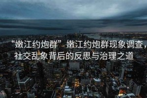 “嫩江約炮群”嫩江約炮群現(xiàn)象調(diào)查，社交亂象背后的反思與治理之道