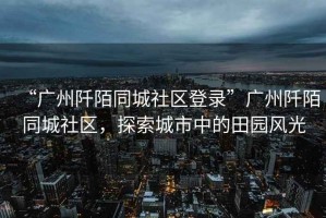 “廣州阡陌同城社區(qū)登錄”廣州阡陌同城社區(qū)，探索城市中的田園風(fēng)光