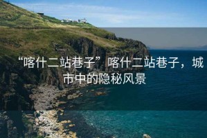 “喀什二站巷子”喀什二站巷子，城市中的隱秘風(fēng)景