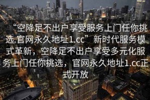 “空降足不出戶享受服務(wù)上門任你挑選.官網(wǎng)永久地址1.cc”新時(shí)代服務(wù)模式革新，空降足不出戶享受多元化服務(wù)上門任你挑選，官網(wǎng)永久地址1.cc正式開放