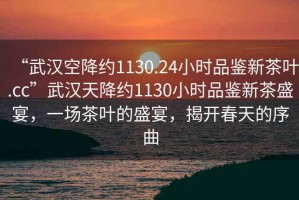 “武漢空降約1130.24小時品鑒新茶葉.cc”武漢天降約1130小時品鑒新茶盛宴，一場茶葉的盛宴，揭開春天的序曲