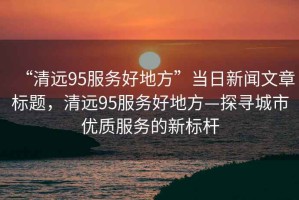 “清遠(yuǎn)95服務(wù)好地方”當(dāng)日新聞文章標(biāo)題，清遠(yuǎn)95服務(wù)好地方—探尋城市優(yōu)質(zhì)服務(wù)的新標(biāo)桿