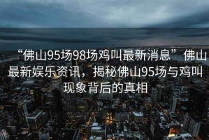 “佛山95場(chǎng)98場(chǎng)雞叫最新消息”佛山最新娛樂(lè)資訊，揭秘佛山95場(chǎng)與雞叫現(xiàn)象背后的真相