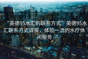 “英德95水匯的聯(lián)系方式”英德95水匯聯(lián)系方式詳探，體驗(yàn)一流的水療休閑服務(wù)
