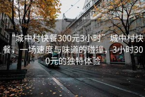 “城中村快餐300元3小時”城中村快餐，一場速度與味道的碰撞，3小時300元的獨特體驗