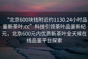 “北京600塊錢附近約1130.24小時品鑒新茶葉.cc”科技引領(lǐng)茶葉品鑒新紀(jì)元，北京600元內(nèi)優(yōu)質(zhì)新茶葉全天候在線品鑒平臺探索
