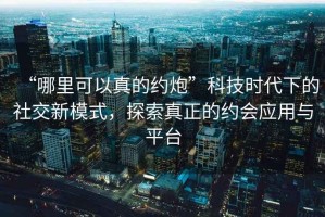“哪里可以真的約炮”科技時代下的社交新模式，探索真正的約會應用與平臺