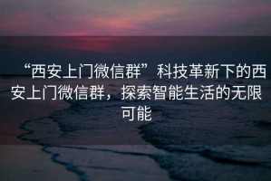 “西安上門微信群”科技革新下的西安上門微信群，探索智能生活的無限可能