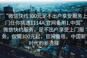 “微信快約300元足不出戶享受服務上門任你挑選1114A.官網(wǎng)備用1.中國”微信快約服務，足不出戶享受上門服務，僅需300元起，官網(wǎng)備用，中國新時代的新選擇