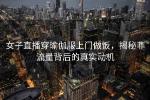 女子直播穿瑜伽服上門做飯，揭秘非流量背后的真實動機