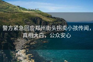 警方緊急回應鄭州街頭拐賣小孩傳聞，真相大白，公眾安心