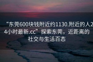 “東莞600塊錢附近約1130.附近的人24小時最新.cc”探索東莞，近距離的社交與生活百態(tài)