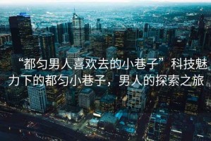 “都勻男人喜歡去的小巷子”科技魅力下的都勻小巷子，男人的探索之旅