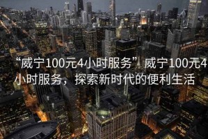 “威寧100元4小時服務(wù)”威寧100元4小時服務(wù)，探索新時代的便利生活