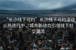 “長沙線下可約”長沙線下可約活動火熱進行中，城市新動力引領(lǐng)線下社交潮流