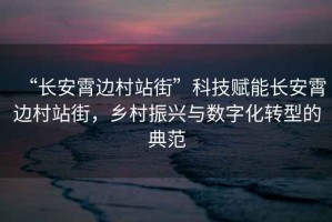 “長(zhǎng)安霄邊村站街”科技賦能長(zhǎng)安霄邊村站街，鄉(xiāng)村振興與數(shù)字化轉(zhuǎn)型的典范