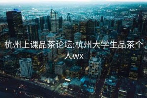 杭州上課品茶論壇:杭州大學(xué)生品茶個人wx