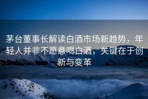 茅臺董事長解讀白酒市場新趨勢，年輕人并非不愿意喝白酒，關(guān)鍵在于創(chuàng)新與變革