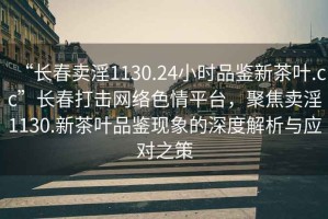 “長春賣淫1130.24小時品鑒新茶葉.cc”長春打擊網(wǎng)絡(luò)色情平臺，聚焦賣淫1130.新茶葉品鑒現(xiàn)象的深度解析與應(yīng)對之策