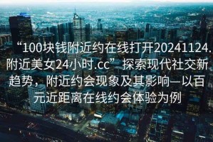 “100塊錢附近約在線打開20241124.附近美女24小時(shí).cc”探索現(xiàn)代社交新趨勢(shì)，附近約會(huì)現(xiàn)象及其影響—以百元近距離在線約會(huì)體驗(yàn)為例
