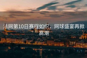 法網(wǎng)第10日賽程如織，網(wǎng)球盛宴再掀高潮
