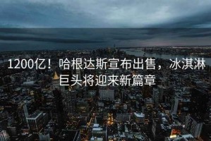 1200億！哈根達斯宣布出售，冰淇淋巨頭將迎來新篇章