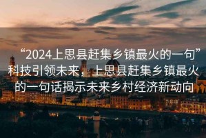 “2024上思縣趕集鄉(xiāng)鎮(zhèn)最火的一句”科技引領(lǐng)未來，上思縣趕集鄉(xiāng)鎮(zhèn)最火的一句話揭示未來鄉(xiāng)村經(jīng)濟(jì)新動(dòng)向