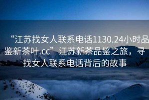 “江蘇找女人聯(lián)系電話1130.24小時品鑒新茶葉.cc”江蘇新茶品鑒之旅，尋找女人聯(lián)系電話背后的故事