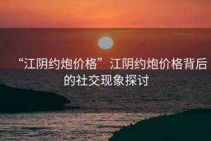“江陰約炮價(jià)格”江陰約炮價(jià)格背后的社交現(xiàn)象探討